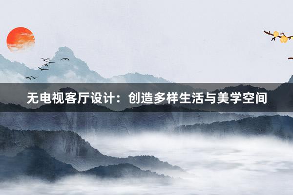 无电视客厅设计：创造多样生活与美学空间