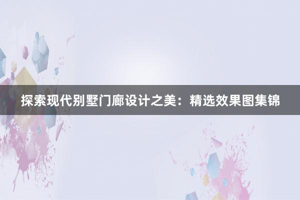 探索现代别墅门廊设计之美：精选效果图集锦