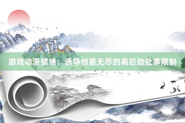 游戏动漫缱绻：诱导创意无尽的高后劲处事限制